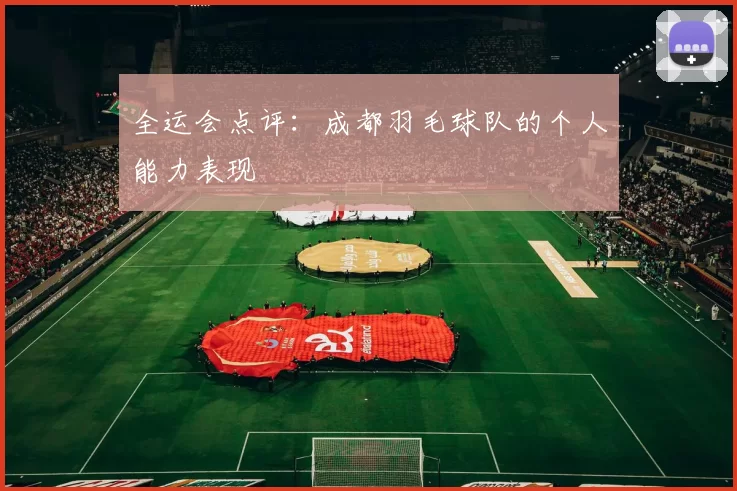 全运会点评：成都羽毛球队的个人能力表现