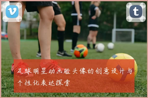足球明星动画脸头像的创意设计与个性化表达探索