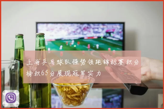 上海乒乓球队强势领跑锦标赛积分榜积65分展现冠军实力