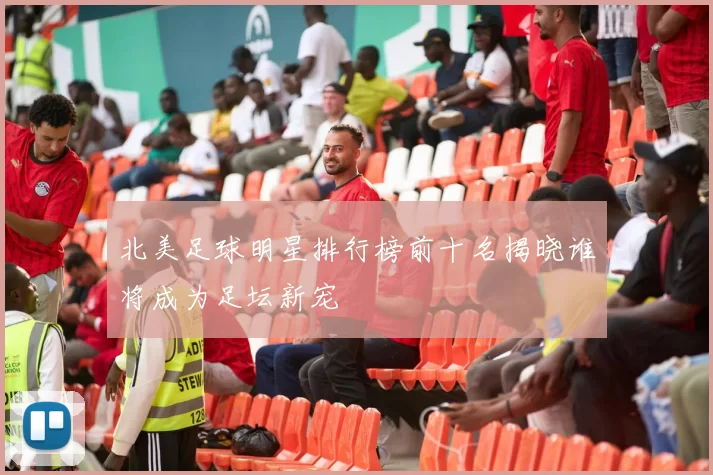 北美足球明星排行榜前十名揭晓谁将成为足坛新宠