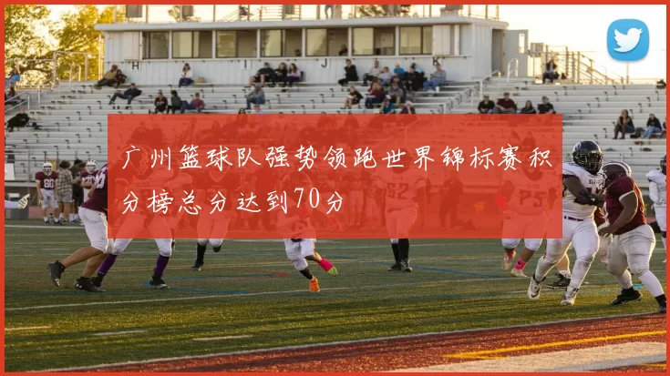 广州篮球队强势领跑世界锦标赛积分榜总分达到70分