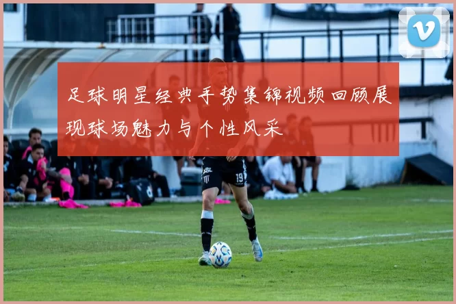 足球明星经典手势集锦视频回顾展现球场魅力与个性风采