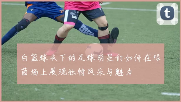 白篮球衣下的足球明星们如何在绿茵场上展现独特风采与魅力